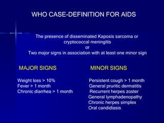MAJOR SIGNS   MINOR SIGNS Weight loss > 10%  Persistent cough > 1 month Fever > 1 month   General pruritic dermatitis Chronic diarrhea > 1 month  Recurrent herpes zoster General lymphadenopathy Chronic herpes simplex Oral candidiasis WHO CASE-DEFINITION FOR AIDS The presence of disseminated Kaposis sarcoma or  cryptococcal meningitis or Two major signs in association with at least one minor sign 