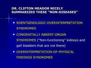 DR. CLIFTON MEADOR NICELY SUMMARIZED THESE “NON-DISEASES” ROENTGENOLOGIC-OVERINTERPRETATION SYNDROMES CONGENITALLY ABSENT-ORGAN SYNDROMES   (“Non-functioning” kidneys and gall bladders that are not there) OVERINTERPRETATION-OF-PHYSICAL FINDINGS SYNDROMES 