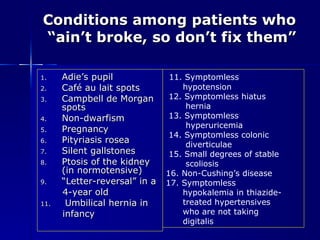 Conditions among patients who  “ain’t broke, so don’t fix them” Adie’s pupil Café au lait spots Campbell de Morgan spots Non-dwarfism Pregnancy Pityriasis rosea Silent gallstones Ptosis of the kidney (in normotensive) “ Letter-reversal” in a  4-year old Umbilical hernia in  infancy 11. Symptomless  hypotension 12. Symptomless hiatus  hernia 13. Symptomless  hyperuricemia 14. Symptomless colonic  diverticulae 15. Small degrees of stable  scoliosis 16. Non-Cushing’s disease 17. Symptomless  hypokalemia in thiazide- treated hypertensives  who are not taking  digitalis 