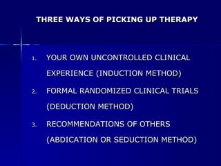 THREE WAYS OF PICKING UP THERAPY YOUR OWN UNCONTROLLED CLINICAL EXPERIENCE (INDUCTION METHOD) FORMAL RANDOMIZED CLINICAL TRIALS (DEDUCTION METHOD) RECOMMENDATIONS OF OTHERS (ABDICATION OR SEDUCTION METHOD) 