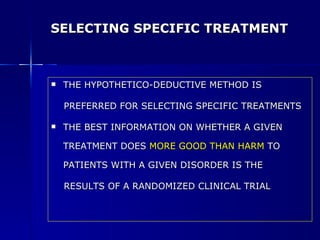 SELECTING SPECIFIC TREATMENT THE HYPOTHETICO-DEDUCTIVE METHOD IS  PREFERRED FOR SELECTING SPECIFIC TREATMENTS THE BEST INFORMATION ON WHETHER A GIVEN TREATMENT DOES  MORE GOOD THAN HARM  TO PATIENTS WITH A GIVEN DISORDER IS THE  RESULTS OF A RANDOMIZED CLINICAL TRIAL 