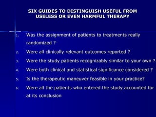 SIX GUIDES TO DISTINGUISH USEFUL FROM USELESS OR EVEN HARMFUL THERAPY Was the assignment of patients to treatments really randomized ? Were all clinically relevant outcomes reported ? Were the study patients recognizably similar to your own ? Were both clinical and statistical significance considered ? Is the therapeutic maneuver feasible in your practice? Were all the patients who entered the study accounted for at its conclusion 