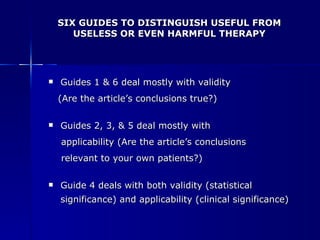 SIX GUIDES TO DISTINGUISH USEFUL FROM USELESS OR EVEN HARMFUL THERAPY Guides 1 & 6 deal mostly with validity  (Are the article’s conclusions true?) Guides 2, 3, & 5 deal mostly with  applicability (Are the article’s conclusions  relevant to your own patients?) Guide 4 deals with both validity (statistical significance) and applicability (clinical significance) 