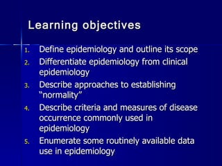 Learning objectives Define epidemiology and outline its scope Differentiate epidemiology from clinical epidemiology Describe approaches to establishing “normality” Describe criteria and measures of disease occurrence commonly used in epidemiology Enumerate some routinely available data use in epidemiology 
