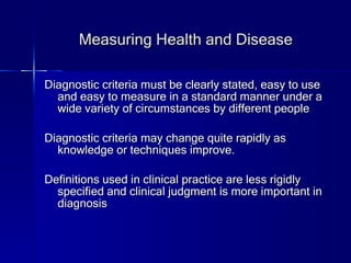 Measuring Health and Disease Diagnostic criteria must be clearly stated, easy to use and easy to measure in a standard manner under a wide variety of circumstances by different people Diagnostic criteria may change quite rapidly as knowledge or techniques improve. Definitions used in clinical practice are less rigidly specified and clinical judgment is more important in diagnosis 