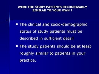 WERE THE STUDY PATIENTS RECOGNIZABLY SIMILAR TO YOUR OWN ? The clinical and socio-demographic status of study patients must be described in sufficient detail The study patients should be at least roughly similar to patients in your practice. 