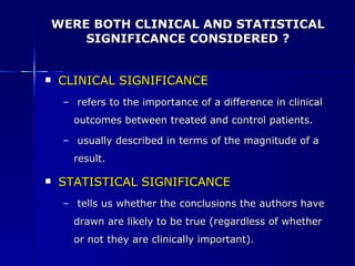 WERE BOTH CLINICAL AND STATISTICAL SIGNIFICANCE CONSIDERED ? CLINICAL SIGNIFICANCE  refers to the importance of a difference in clinical outcomes between treated and control patients. usually described in terms of the magnitude of a result. STATISTICAL SIGNIFICANCE tells us whether the conclusions the authors have drawn are likely to be true (regardless of whether or not they are clinically important). 