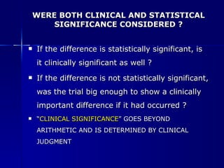 WERE BOTH CLINICAL AND STATISTICAL SIGNIFICANCE CONSIDERED ? If the difference is statistically significant, is it clinically significant as well ?  If the difference is not statistically significant, was the trial big enough to show a clinically important difference if it had occurred ?   “ CLINICAL SIGNIFICANCE ” GOES BEYOND ARITHMETIC AND IS DETERMINED BY CLINICAL JUDGMENT . 