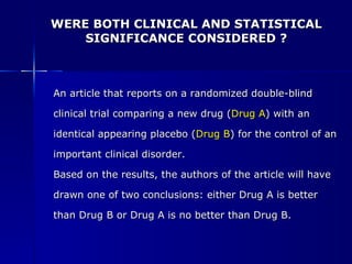 WERE BOTH CLINICAL AND STATISTICAL SIGNIFICANCE CONSIDERED ? An article that reports on a randomized double-blind  clinical trial comparing a new drug ( Drug A ) with an  identical appearing placebo ( Drug B ) for the control of an  important clinical disorder. Based on the results, the authors of the article will have  drawn one of two conclusions: either Drug A is better  than Drug B or Drug A is no better than Drug B. 