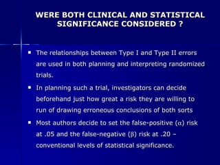 WERE BOTH CLINICAL AND STATISTICAL SIGNIFICANCE CONSIDERED ? The relationships between Type I and Type II errors are used in both planning and interpreting randomized trials. In planning such a trial, investigators can decide beforehand just how great a risk they are willing to run of drawing erroneous conclusions of both sorts Most authors decide to set the false-positive (  ) risk at .05 and the false-negative (  ) risk at .20 – conventional levels of statistical significance. 