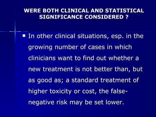 WERE BOTH CLINICAL AND STATISTICAL SIGNIFICANCE CONSIDERED ? In other clinical situations, esp. in the growing number of cases in which clinicians want to find out whether a new treatment is not better than, but as good as; a standard treatment of higher toxicity or cost, the false-negative risk may be set lower. 