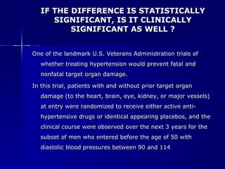 IF THE DIFFERENCE IS STATISTICALLY SIGNIFICANT, IS IT CLINICALLY SIGNIFICANT AS WELL ? One of the landmark U.S. Veterans Administration trials of whether treating hypertension would prevent fatal and nonfatal target organ damage. In this trial, patients with and without prior target organ damage (to the heart, brain, eye, kidney, or major vessels) at entry were randomized to receive either active anti-hypertensive drugs or identical appearing placebos, and the clinical course were observed over the next 3 years for the subset of men who entered before the age of 50 with diastolic blood pressures between 90 and 114 