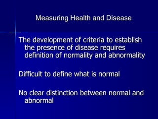 Measuring Health and Disease The development of criteria to establish the presence of disease requires definition of normality and abnormality Difficult to define what is normal No clear distinction between normal and abnormal 