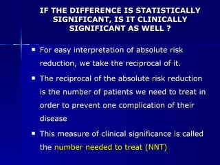 IF THE DIFFERENCE IS STATISTICALLY SIGNIFICANT, IS IT CLINICALLY SIGNIFICANT AS WELL ? For easy interpretation of absolute risk reduction, we take the reciprocal of it. The reciprocal of the absolute risk reduction is the number of patients we need to treat in order to prevent one complication of their disease This measure of clinical significance is called the   number needed to treat (NNT) 