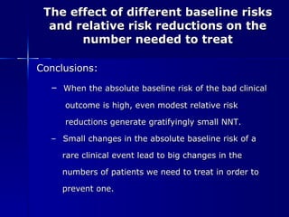 The effect of different baseline risks and relative risk reductions on the number needed to treat Conclusions: When the absolute baseline risk of the bad clinical  outcome is high, even modest relative risk  reductions generate gratifyingly small NNT. Small changes in the absolute baseline risk of a  rare clinical event lead to big changes in the  numbers of patients we need to treat in order to  prevent one. 