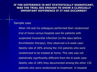 IF THE DIFFERENCE IS NOT STATISTICALLY SIGNIFICANT, WAS THE TRIAL BIG ENOUGH TO SHOW A CLINICALLY IMPORTANT DIFFERENCE IF IT HAD OCCURRED? Sample case When Hill and his colleagues performed their randomized  trial of home-versus-hospital care for patients with  suspected myocardial infarction (in the days before  thrombolytic therapy), they observed a 6-week case- fatality rate of 20% among the 132 patients who were  randomized to be treated at home. This rate was not  statistically significantly different from the 6-week case- fatality rate of 18% they documented among the other 132  patients who were randomized to treatment  in hospital 