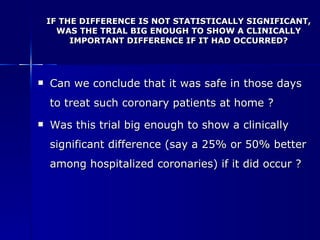 IF THE DIFFERENCE IS NOT STATISTICALLY SIGNIFICANT, WAS THE TRIAL BIG ENOUGH TO SHOW A CLINICALLY IMPORTANT DIFFERENCE IF IT HAD OCCURRED? Can we conclude that it was safe in those days to treat such coronary patients at home ? Was this trial big enough to show a clinically significant difference (say a 25% or 50% better among hospitalized coronaries) if it did occur ? 