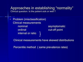 Approaches in establishing “normality” Clinical question: Is the patient sick or well ? Problem (misclassification) Clinical measurements  nominal  asymptomatic ordinal  cut-off point interval or ratio Clinical measurements have skewed distributions Percentile method  ( same prevalence rates)  