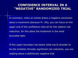 CONFIDENCE INTERVAL IN A “NEGATIVE” RANDOMIZED TRIAL In summary, when an article draws a negative conclusion  about a treatment (because P   .05), you can focus on the  upper end of the confidence interval for the relative risk  reduction, for this place the treatment in the most  favorable light. If this upper boundary lies below what you’d consider to be the smallest clinically significant risk reduction, you are  reading about a definitively negative trial 