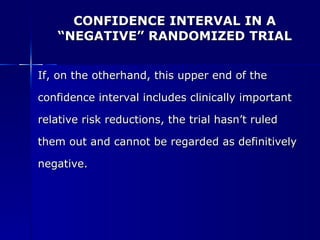 CONFIDENCE INTERVAL IN A “NEGATIVE” RANDOMIZED TRIAL If, on the otherhand, this upper end of the  confidence interval includes clinically important  relative risk reductions, the trial hasn’t ruled  them out and cannot be regarded as definitively  negative. 