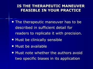 IS THE THERAPEUTIC MANEUVER FEASIBLE IN YOUR PRACTICE The therapeutic maneuver has to be described in sufficient detail for readers to replicate it with precision. Must be clinically sensible Must be available Must note whether the authors avoid two specific biases in its application 