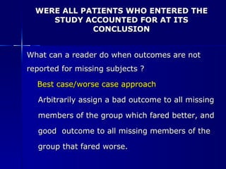 WERE ALL PATIENTS WHO ENTERED THE STUDY ACCOUNTED FOR AT ITS CONCLUSION What can a reader do when outcomes are not  reported for missing subjects ? Best case/worse case approach Arbitrarily assign a bad outcome to all missing  members of the group which fared better, and  good  outcome to all missing members of the  group that fared worse.  
