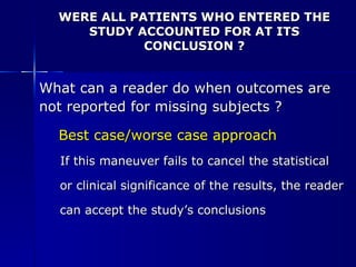 WERE ALL PATIENTS WHO ENTERED THE STUDY ACCOUNTED FOR AT ITS CONCLUSION ? What can a reader do when outcomes are  not reported for missing subjects ? Best case/worse case approach If this maneuver fails to cancel the statistical  or clinical significance of the results, the reader  can accept the study’s conclusions 