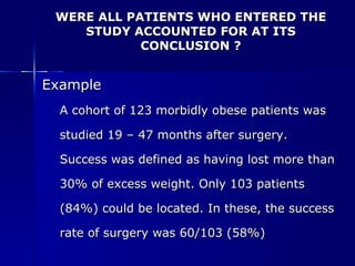 WERE ALL PATIENTS WHO ENTERED THE STUDY ACCOUNTED FOR AT ITS CONCLUSION ? Example A cohort of 123 morbidly obese patients was  studied 19 – 47 months after surgery.  Success was defined as having lost more than  30% of excess weight. Only 103 patients  (84%) could be located. In these, the success  rate of surgery was 60/103 (58%) 