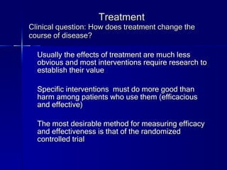 Treatment Clinical question: How does treatment change the course of disease? Usually the effects of treatment are much less obvious and most interventions require research to establish their value Specific interventions  must do more good than harm among patients who use them (efficacious and effective) The most desirable method for measuring efficacy and effectiveness is that of the randomized controlled trial 