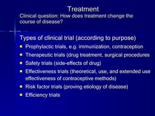 Treatment Clinical question: How does treatment change the course of disease? Types of clinical trial (according to purpose) Prophylactic trials, e.g. immunization, contraception Therapeutic trials (drug treatment, surgical procedures Safety trials (side-effects of drug) Effectiveness trials (theoretical, use, and extended use effectiveness of contraceptive methods) Risk factor trials (proving etiology of disease) Efficiency trials 