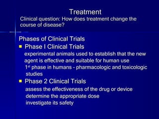 Treatment Clinical question: How does treatment change the course of disease? Phases of Clinical Trials Phase I Clinical Trials experimental animals used to establish that the new  agent is effective and suitable for human use 1 st  phase in humans – pharmacologic and toxicologic  studies Phase 2 Clinical Trials assess the effectiveness of the drug or device determine the appropriate dose investigate its safety 