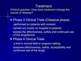 Treatment Clinical question: How does treatment change the course of disease? Phase 3 Clinical Trials (Classical phase) performed on patients with consent carried out mostly on hospital in-patients assess the effectiveness, safety and continued use of the drug/device Phase 4 Clinical Trials a trial in normal field or program setting reassess effectiveness, safety, acceptability and continued use of the drugs 