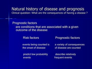 Natural history of disease and prognosis Clinical question: What are the consequences of having a disease ? Prognostic factors  are conditions that are associated with a given outcome of the disease Risk factors  Prognostic factors events being counted is  a variety of consequences the onset of disease  of disease are counted predict low probability  describe relatively  events  frequent events 