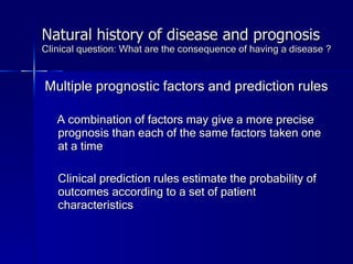 Natural history of disease and prognosis Clinical question: What are the consequence of having a disease ? Multiple prognostic factors and prediction rules A combination of factors may give a more precise prognosis than each of the same factors taken one at a time Clinical prediction rules estimate the probability of outcomes according to a set of patient characteristics 