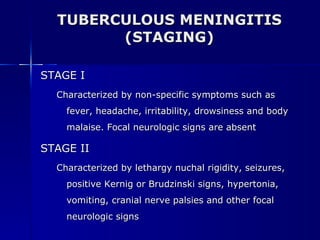 TUBERCULOUS MENINGITIS (STAGING) STAGE I Characterized by non-specific symptoms such as fever, headache, irritability, drowsiness and body malaise. Focal neurologic signs are absent STAGE II Characterized by lethargy nuchal rigidity, seizures, positive Kernig or Brudzinski signs, hypertonia, vomiting, cranial nerve palsies and other focal neurologic signs 