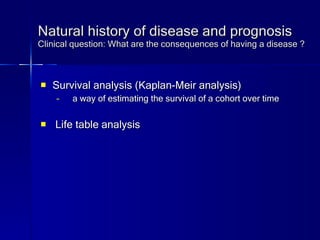 Natural history of disease and prognosis Clinical question: What are the consequences of having a disease ? Survival analysis (Kaplan-Meir analysis) a way of estimating the survival of a cohort over time Life table analysis 