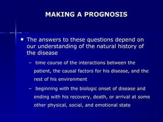 MAKING A PROGNOSIS The answers to these questions depend on our understanding of the natural history of the disease time course of the interactions between the patient, the causal factors for his disease, and the rest of his environment beginning with the biologic onset of disease and ending with his recovery, death, or arrival at some other physical, social, and emotional state 