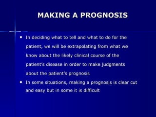 MAKING A PROGNOSIS In deciding what to tell and what to do for the  patient, we will be extrapolating from what we  know about the likely clinical course of the  patient’s disease in order to make judgments  about the patient’s prognosis In some situations, making a prognosis is clear cut and easy but in some it is difficult 