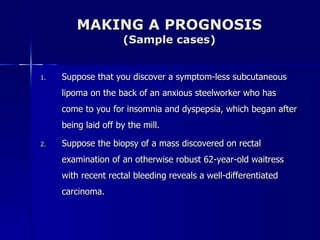 MAKING A PROGNOSIS (Sample cases) Suppose that you discover a symptom-less subcutaneous lipoma on the back of an anxious steelworker who has come to you for insomnia and dyspepsia, which began after being laid off by the mill. Suppose the biopsy of a mass discovered on rectal examination of an otherwise robust 62-year-old waitress with recent rectal bleeding reveals a well-differentiated carcinoma. 