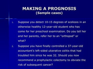 MAKING A PROGNOSIS (Sample cases) Suppose you detect 10-15 degrees of scoliosis in an otherwise healthy 12-year-old student who has come for her preschool examination. Do you tell her and her parents, refer her to an “orthopod” or what? Suppose you have finally controlled a 37-year-old accountant’s left-sided ulcerative colitis that had troubled him since he was 32. Should you now recommend a prophylactic colectomy to obviate the risk of subsequent cancer?  