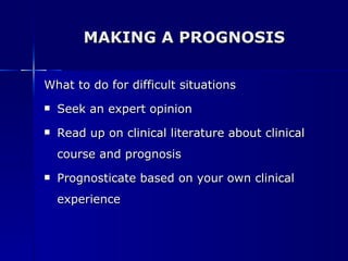 MAKING A PROGNOSIS What to do for difficult situations Seek an expert opinion Read up on clinical literature about clinical course and prognosis Prognosticate based on your own clinical experience 