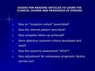 GUIDES FOR READING ARTICLES TO LEARN THE CLINICAL COURSE AND PROGNOSIS OF DISEASE Was an “inception cohort” assembled? Was the referral pattern described? Was complete follow-up achieved? Were objective outcome criteria developed and used? Was the outcome assessment “blind”? Was adjustment for extraneous prognostic factors carried out? 