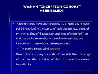 WAS AN “INCEPTION COHORT” ASSEMBLED? Patients should have been identified at an early and uniform  point (inception) in the course of their disease (e.g. onset of symptoms, time of diagnosis or beginning of treatment), so that those who succumbed or completely recovered are included with those whose disease persisted. The starting point is called  zero time Descriptions of prognosis should include the full range of manifestations that would be considered important to patients 