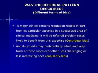 WAS THE REFERRAL PATTERN DESCRIBED? (Different forms of bias) A major clinical center’s reputation results in part from its particular expertise in a specialized area of clinical medicine, it will be referred problem cases likely to benefit from this expertise ( Centripetal bias ) And its experts may preferentially admit and keep track of these cases over other, less challenging or less interesting ones ( popularity bias ) 