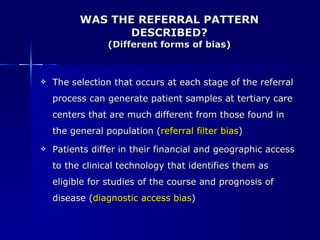 WAS THE REFERRAL PATTERN DESCRIBED? (Different forms of bias) The selection that occurs at each stage of the referral process can generate patient samples at tertiary care centers that are much different from those found in the general population ( referral filter bias ) Patients differ in their financial and geographic access to the clinical technology that identifies them as eligible for studies of the course and prognosis of disease ( diagnostic access bias ) 