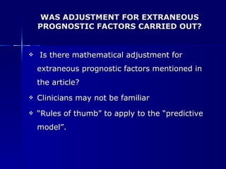 WAS ADJUSTMENT FOR EXTRANEOUS PROGNOSTIC FACTORS CARRIED OUT? Is there mathematical adjustment for extraneous prognostic factors mentioned in the article?  Clinicians may not be familiar “ Rules of thumb” to apply to the “predictive model”. 
