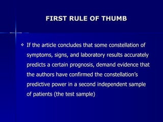 FIRST RULE OF THUMB If the article concludes that some constellation of symptoms, signs, and laboratory results accurately predicts a certain prognosis, demand evidence that the authors have confirmed the constellation’s predictive power in a second independent sample of patients (the test sample) 