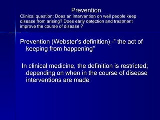 Prevention Clinical question: Does an intervention on well people keep disease from arising? Does early detection and treatment improve the course of disease ? Prevention (Webster’s definition) –” the act of keeping from happening” In clinical medicine, the definition is restricted; depending on when in the course of disease interventions are made 