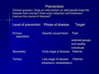 Prevention Clinical question: Does an intervention on well people keep the disease from arising? Does early detection and treatment improve the course of disease? Level of prevention  Phase of disease  Target Primary Specific causal factor  Total population,  selected groups  and healthy  individuals Secondary  Early stage of disease  Patients Tertiary  Late stage of disease  Patients (treatment, rehabilitation) 