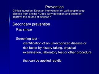 Prevention Clinical question: Does an intervention on well people keep disease from arising? Does early detection and treatment improve the course of disease? Secondary prevention Pap smear Screening test –  identification of an unrecognized disease or  risk factor by history taking, physical  examination, laboratory test or other procedure  that can be applied rapidly 